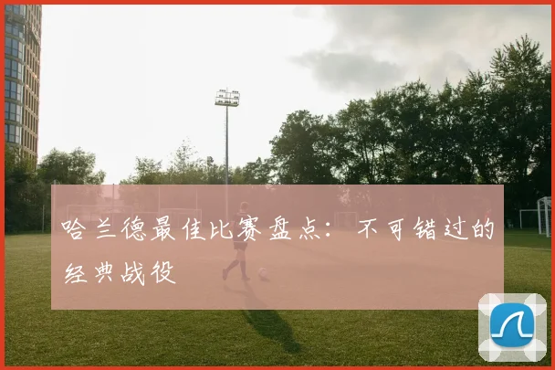 哈兰德最佳比赛盘点:不可错过的经典战役