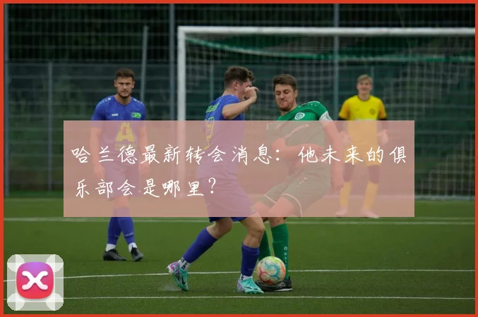 哈兰德最新转会消息:他未来的俱乐部会是哪里?