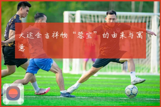 大运会吉祥物“蓉宝”的由来与寓意