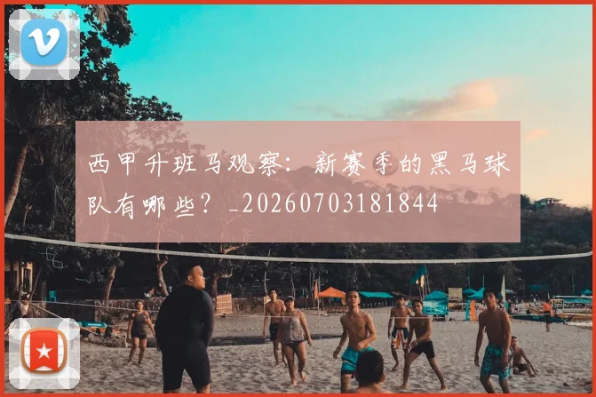 西甲升班马观察：新赛季的黑马球队有哪些？_20260703181844