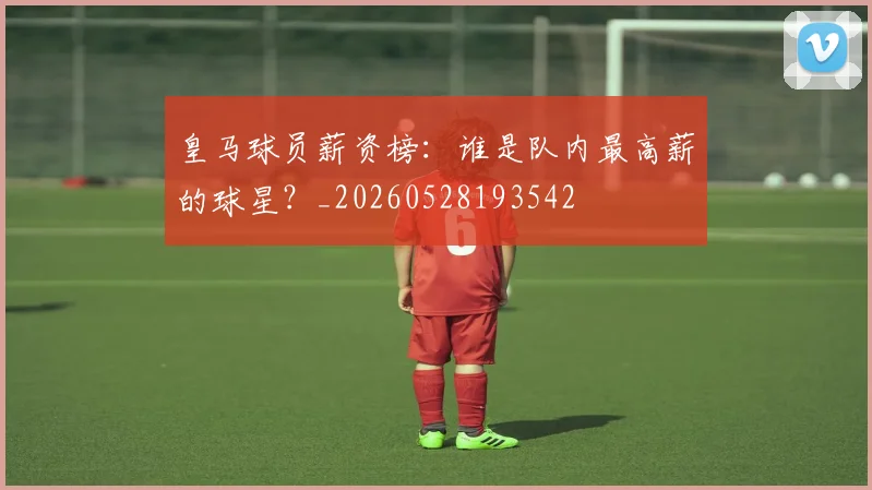 皇马球员薪资榜：谁是队内最高薪的球星？_20260528193542