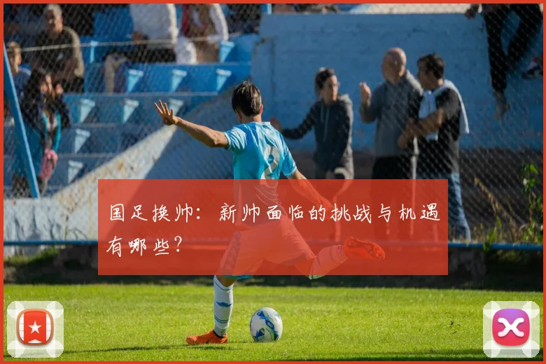 国足换帅：新帅面临的挑战与机遇有哪些？
