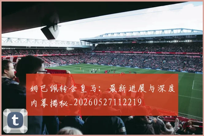 姆巴佩转会皇马：最新进展与深度内幕揭秘_20260527112219